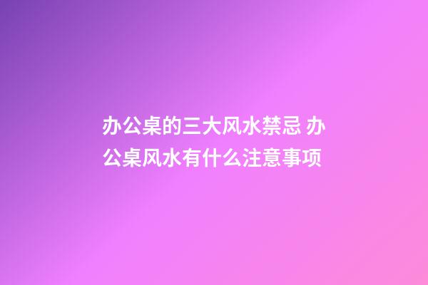 办公桌的三大风水禁忌 办公桌风水有什么注意事项